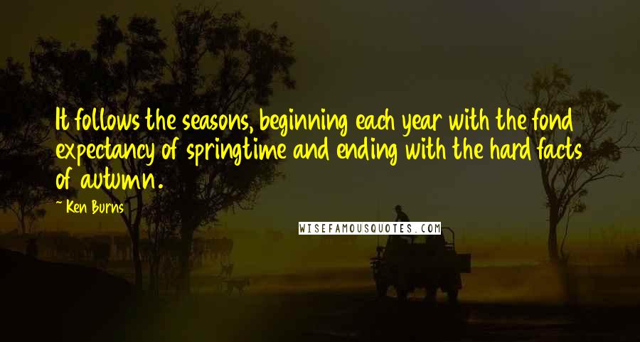 Ken Burns Quotes: It follows the seasons, beginning each year with the fond expectancy of springtime and ending with the hard facts of autumn.