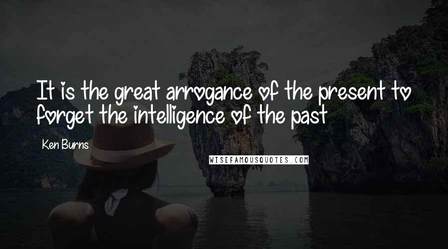 Ken Burns Quotes: It is the great arrogance of the present to forget the intelligence of the past