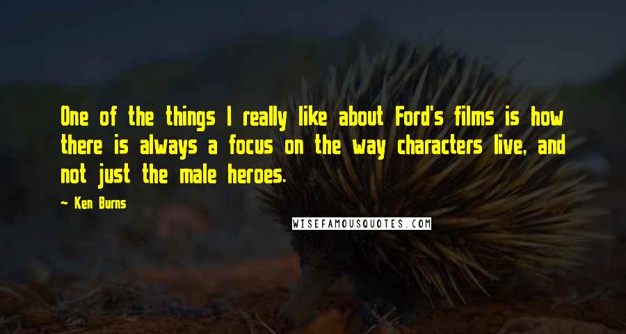 Ken Burns Quotes: One of the things I really like about Ford's films is how there is always a focus on the way characters live, and not just the male heroes.