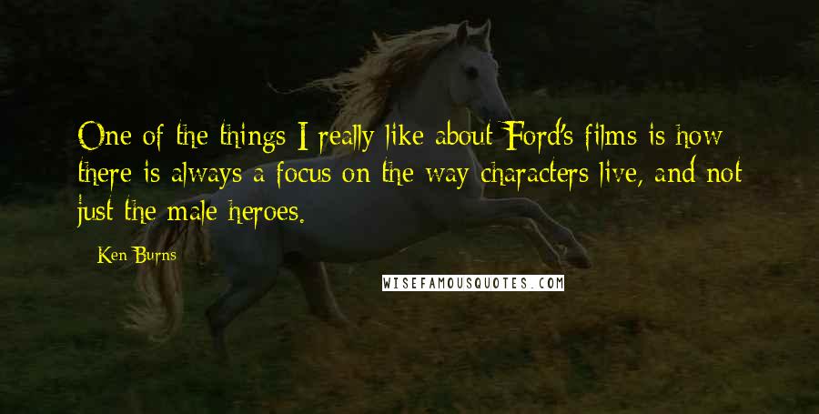 Ken Burns Quotes: One of the things I really like about Ford's films is how there is always a focus on the way characters live, and not just the male heroes.