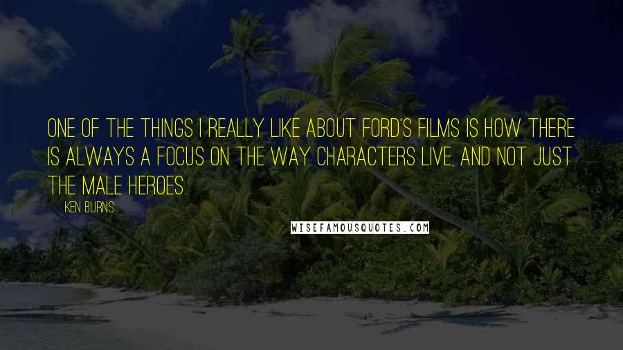 Ken Burns Quotes: One of the things I really like about Ford's films is how there is always a focus on the way characters live, and not just the male heroes.