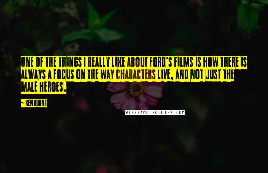 Ken Burns Quotes: One of the things I really like about Ford's films is how there is always a focus on the way characters live, and not just the male heroes.