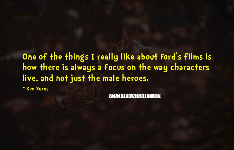 Ken Burns Quotes: One of the things I really like about Ford's films is how there is always a focus on the way characters live, and not just the male heroes.