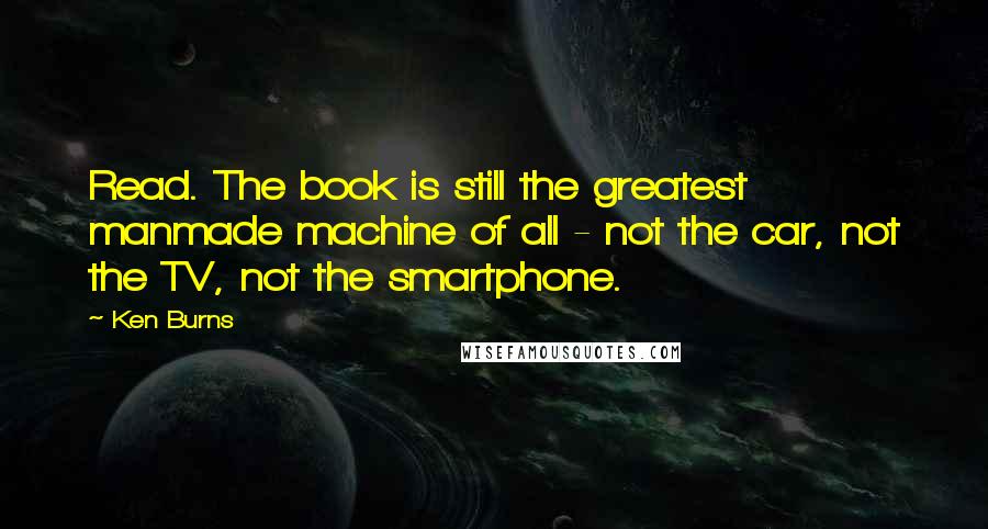 Ken Burns Quotes: Read. The book is still the greatest manmade machine of all - not the car, not the TV, not the smartphone.