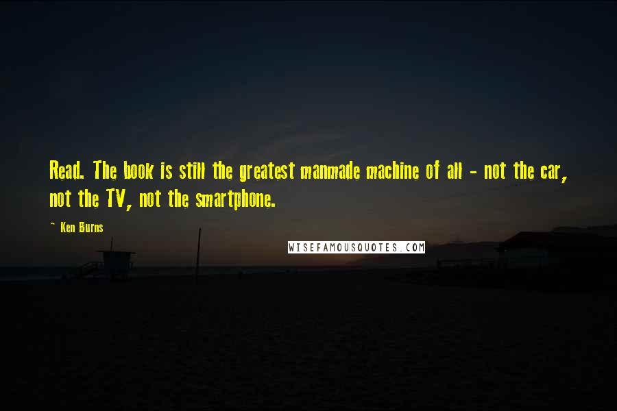Ken Burns Quotes: Read. The book is still the greatest manmade machine of all - not the car, not the TV, not the smartphone.