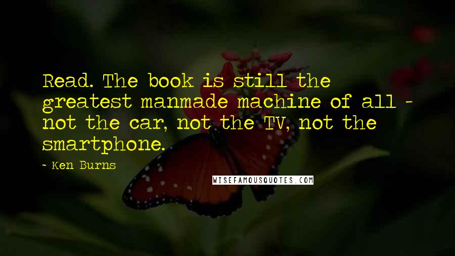 Ken Burns Quotes: Read. The book is still the greatest manmade machine of all - not the car, not the TV, not the smartphone.