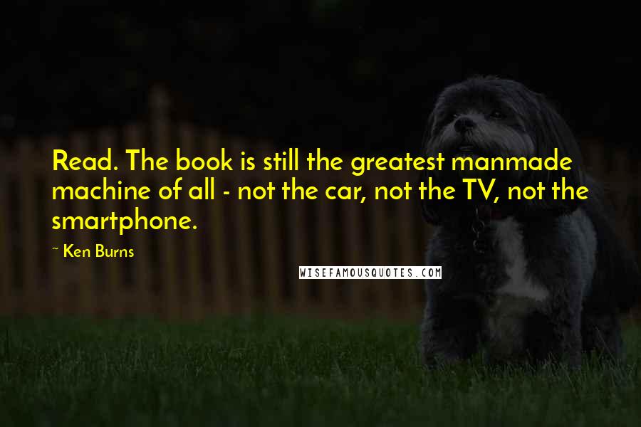Ken Burns Quotes: Read. The book is still the greatest manmade machine of all - not the car, not the TV, not the smartphone.