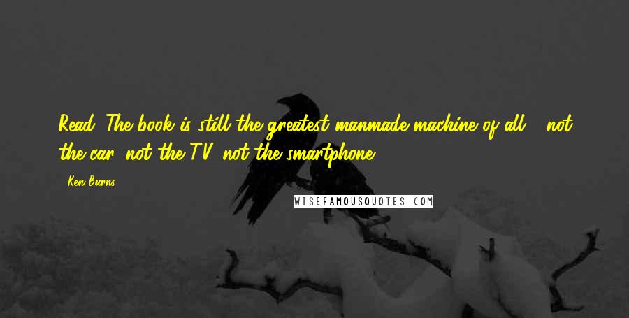 Ken Burns Quotes: Read. The book is still the greatest manmade machine of all - not the car, not the TV, not the smartphone.