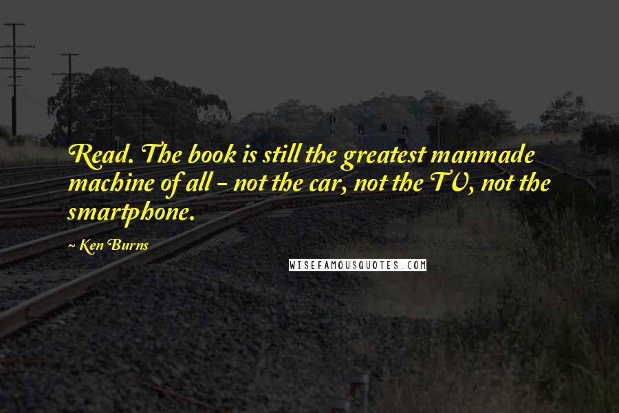 Ken Burns Quotes: Read. The book is still the greatest manmade machine of all - not the car, not the TV, not the smartphone.
