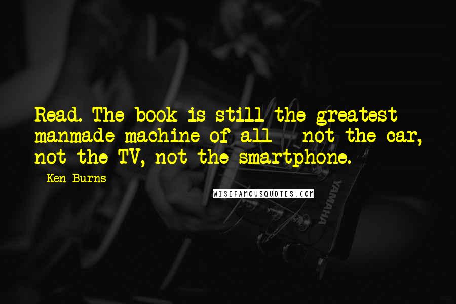 Ken Burns Quotes: Read. The book is still the greatest manmade machine of all - not the car, not the TV, not the smartphone.
