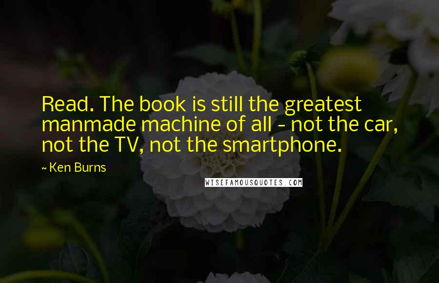 Ken Burns Quotes: Read. The book is still the greatest manmade machine of all - not the car, not the TV, not the smartphone.