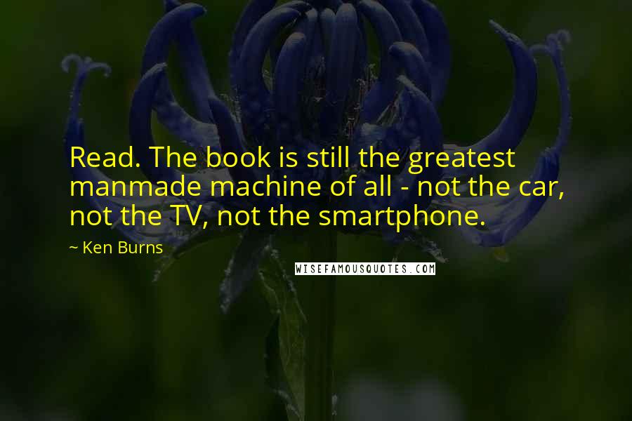 Ken Burns Quotes: Read. The book is still the greatest manmade machine of all - not the car, not the TV, not the smartphone.