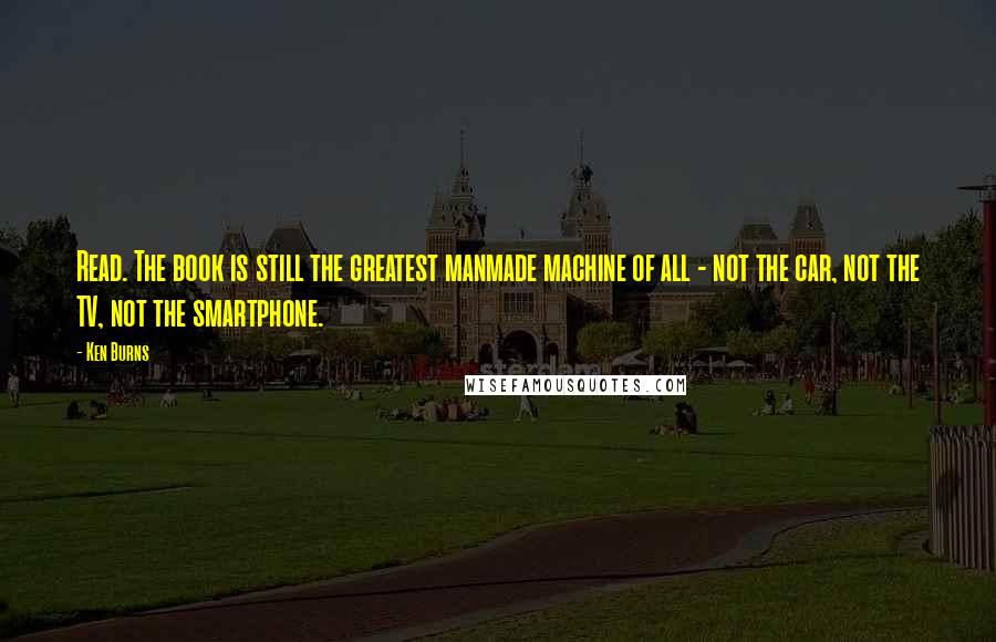 Ken Burns Quotes: Read. The book is still the greatest manmade machine of all - not the car, not the TV, not the smartphone.
