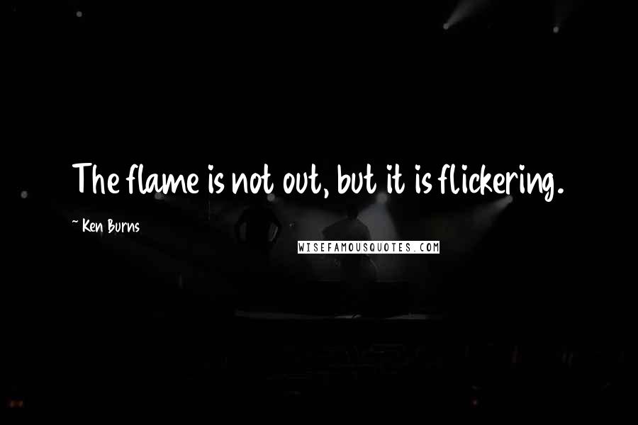 Ken Burns Quotes: The flame is not out, but it is flickering.