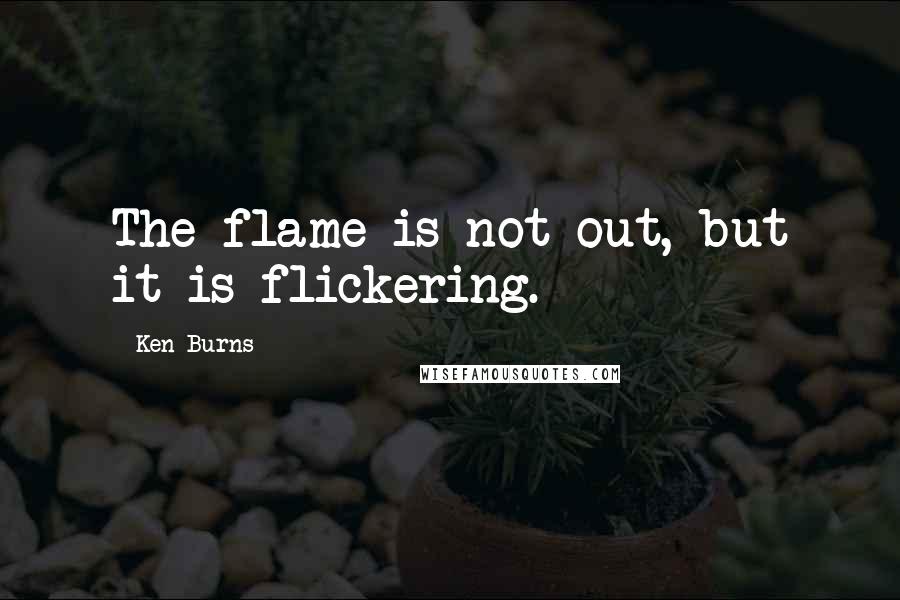 Ken Burns Quotes: The flame is not out, but it is flickering.