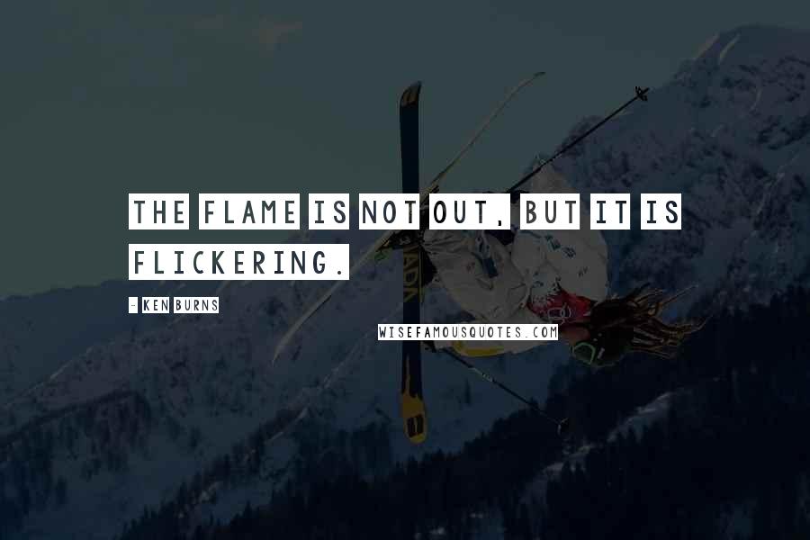 Ken Burns Quotes: The flame is not out, but it is flickering.