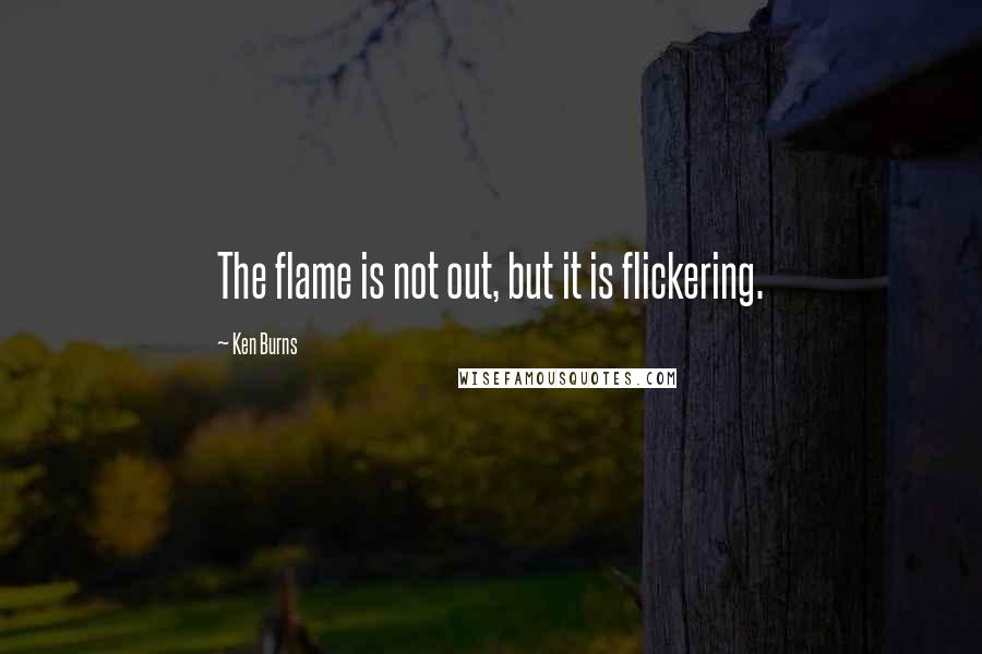 Ken Burns Quotes: The flame is not out, but it is flickering.