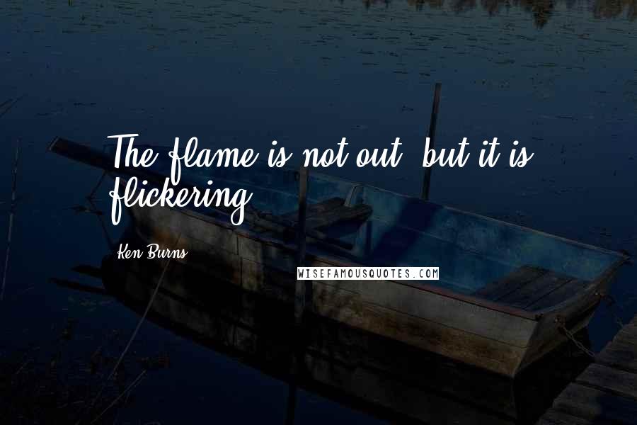 Ken Burns Quotes: The flame is not out, but it is flickering.