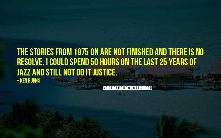 Ken Burns Quotes: The stories from 1975 on are not finished and there is no resolve. I could spend 50 hours on the last 25 years of jazz and still not do it justice.