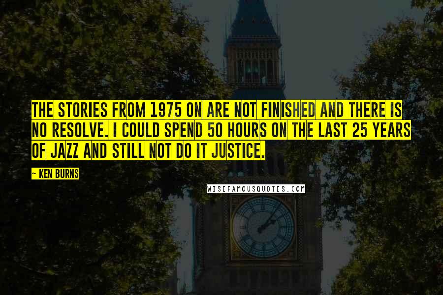 Ken Burns Quotes: The stories from 1975 on are not finished and there is no resolve. I could spend 50 hours on the last 25 years of jazz and still not do it justice.