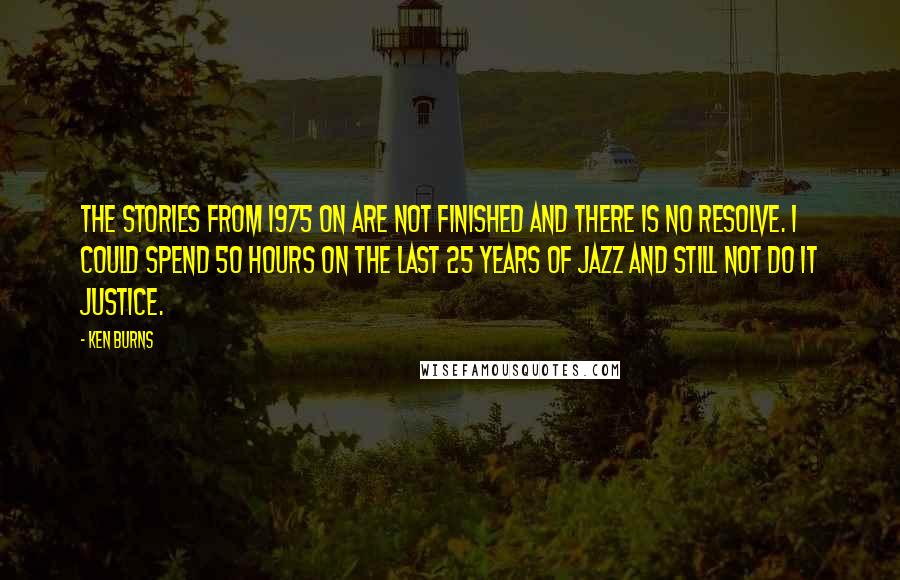 Ken Burns Quotes: The stories from 1975 on are not finished and there is no resolve. I could spend 50 hours on the last 25 years of jazz and still not do it justice.