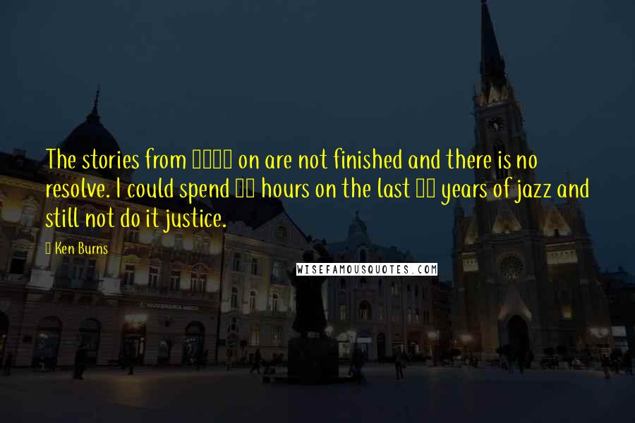 Ken Burns Quotes: The stories from 1975 on are not finished and there is no resolve. I could spend 50 hours on the last 25 years of jazz and still not do it justice.