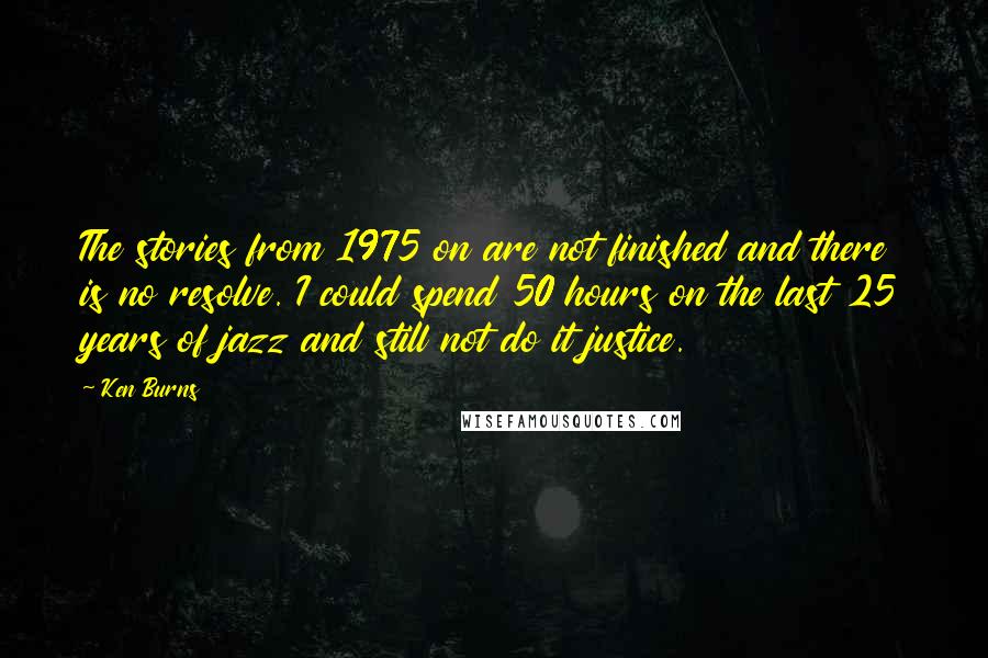 Ken Burns Quotes: The stories from 1975 on are not finished and there is no resolve. I could spend 50 hours on the last 25 years of jazz and still not do it justice.
