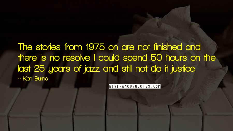 Ken Burns Quotes: The stories from 1975 on are not finished and there is no resolve. I could spend 50 hours on the last 25 years of jazz and still not do it justice.