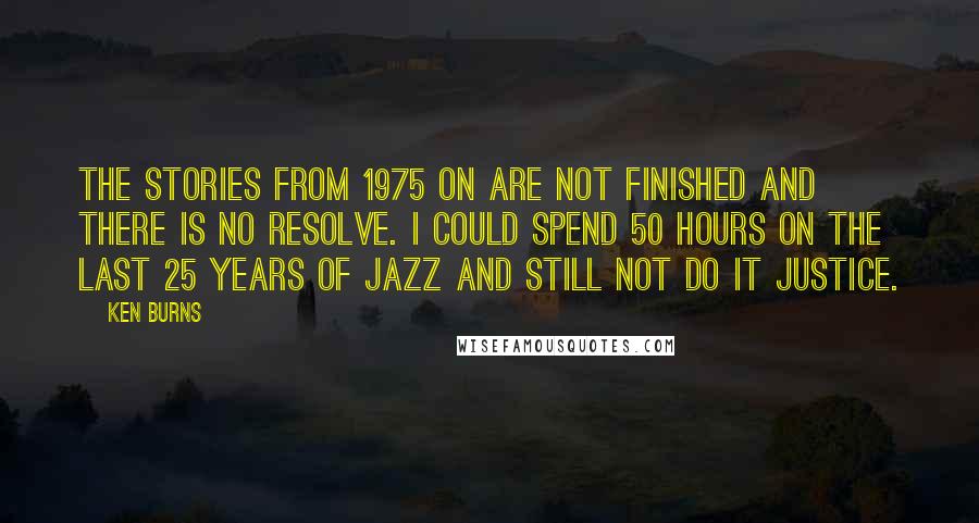 Ken Burns Quotes: The stories from 1975 on are not finished and there is no resolve. I could spend 50 hours on the last 25 years of jazz and still not do it justice.