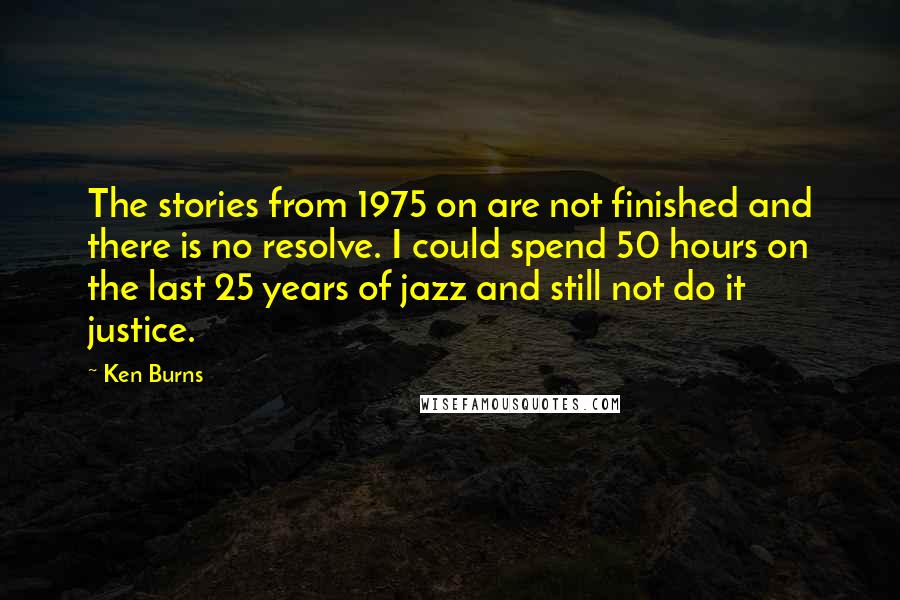 Ken Burns Quotes: The stories from 1975 on are not finished and there is no resolve. I could spend 50 hours on the last 25 years of jazz and still not do it justice.