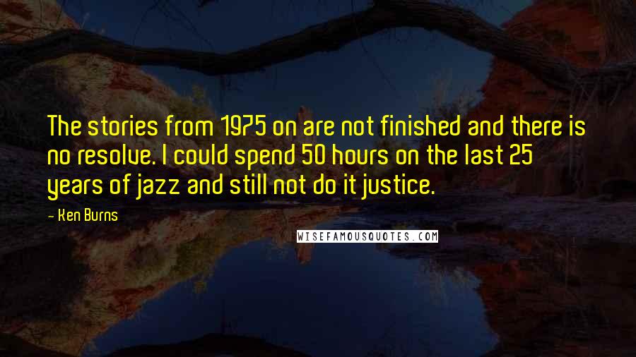 Ken Burns Quotes: The stories from 1975 on are not finished and there is no resolve. I could spend 50 hours on the last 25 years of jazz and still not do it justice.