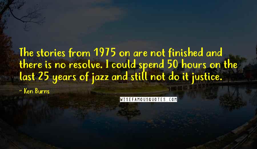 Ken Burns Quotes: The stories from 1975 on are not finished and there is no resolve. I could spend 50 hours on the last 25 years of jazz and still not do it justice.