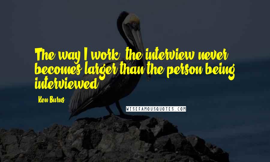 Ken Burns Quotes: The way I work, the interview never becomes larger than the person being interviewed.