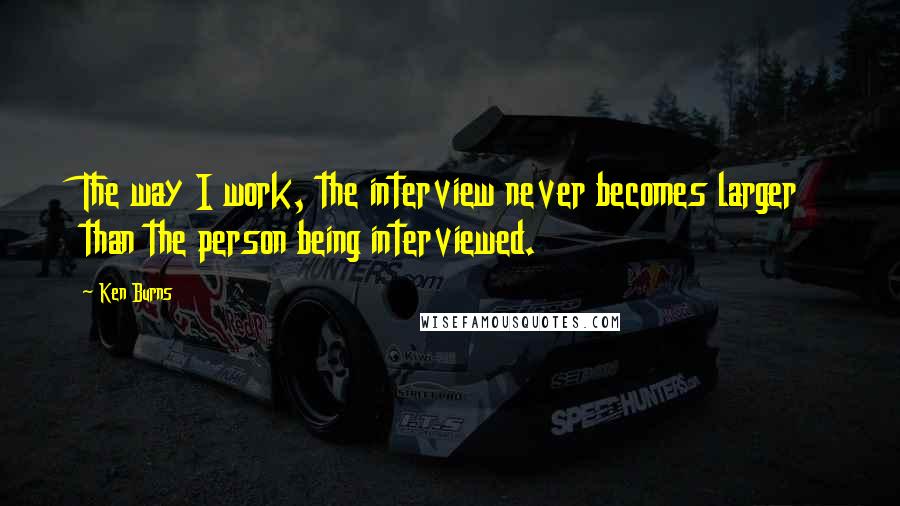 Ken Burns Quotes: The way I work, the interview never becomes larger than the person being interviewed.