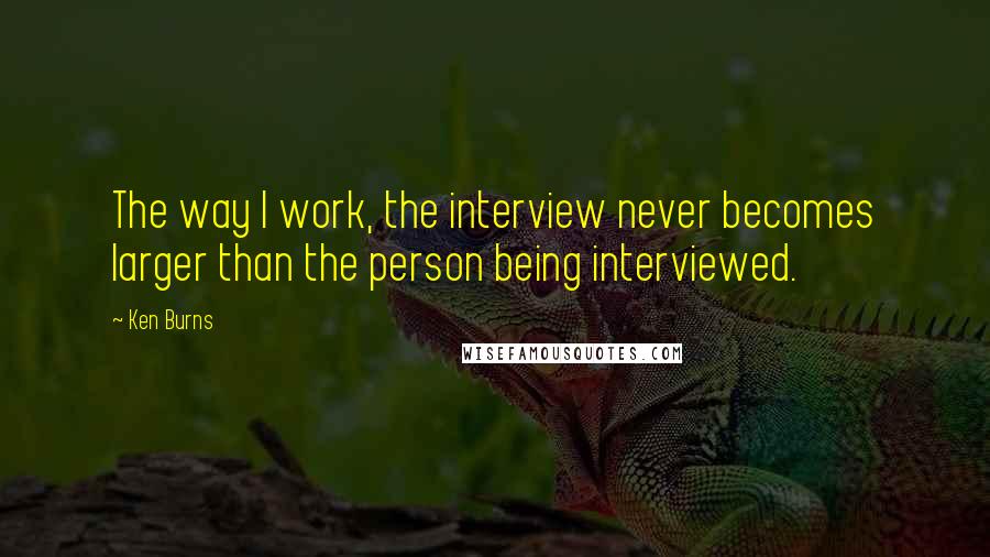 Ken Burns Quotes: The way I work, the interview never becomes larger than the person being interviewed.