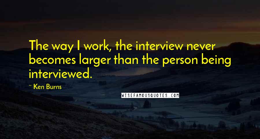 Ken Burns Quotes: The way I work, the interview never becomes larger than the person being interviewed.