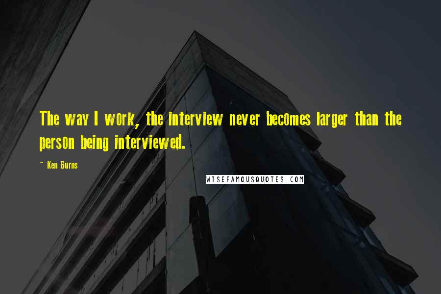 Ken Burns Quotes: The way I work, the interview never becomes larger than the person being interviewed.