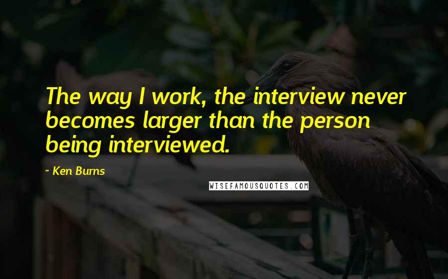 Ken Burns Quotes: The way I work, the interview never becomes larger than the person being interviewed.