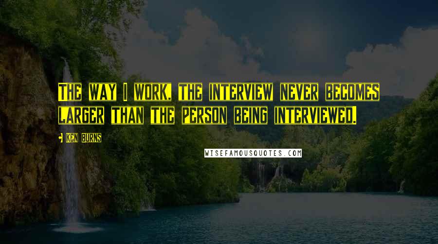 Ken Burns Quotes: The way I work, the interview never becomes larger than the person being interviewed.