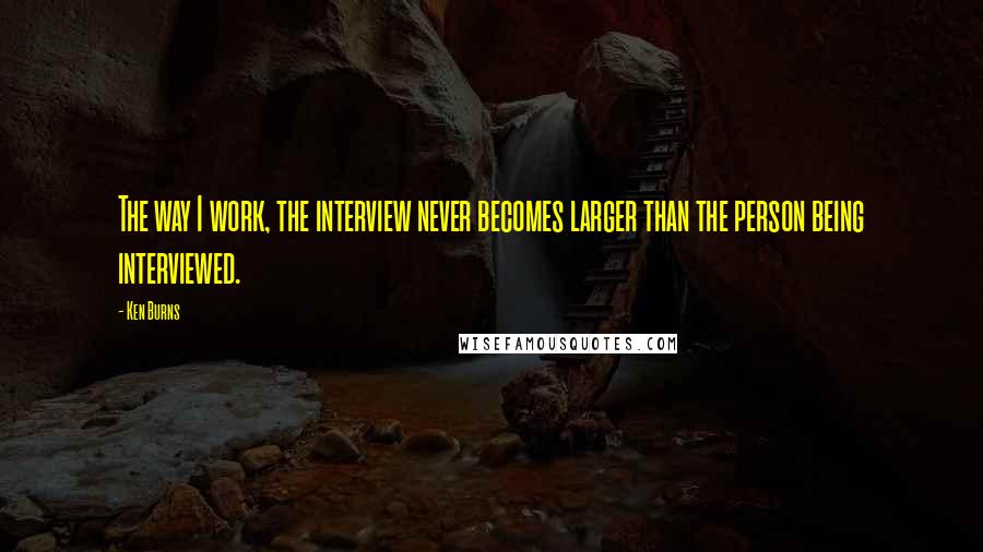 Ken Burns Quotes: The way I work, the interview never becomes larger than the person being interviewed.