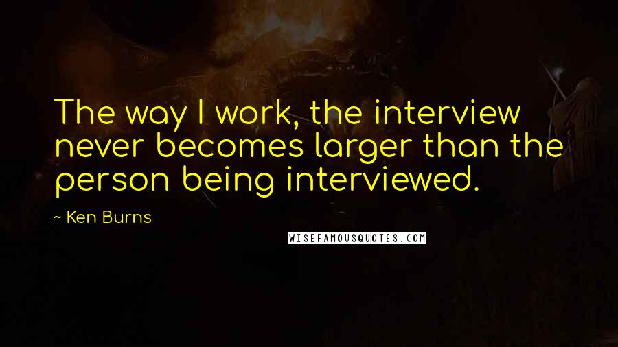 Ken Burns Quotes: The way I work, the interview never becomes larger than the person being interviewed.