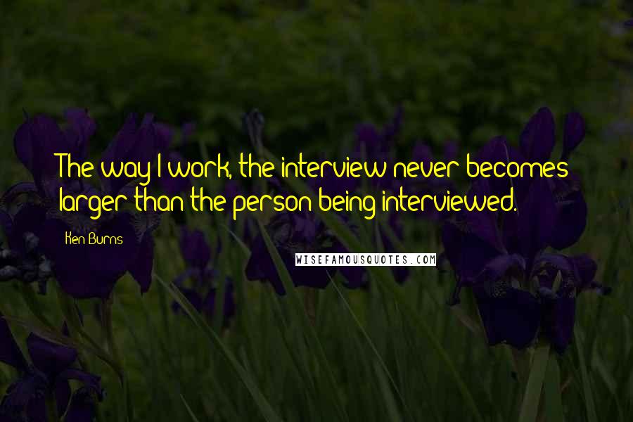 Ken Burns Quotes: The way I work, the interview never becomes larger than the person being interviewed.