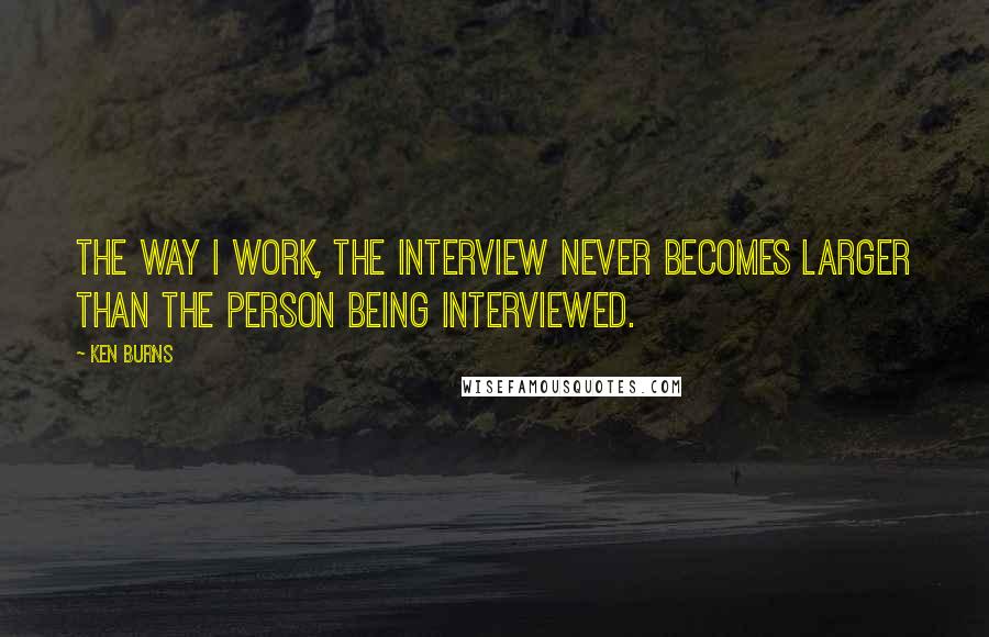Ken Burns Quotes: The way I work, the interview never becomes larger than the person being interviewed.