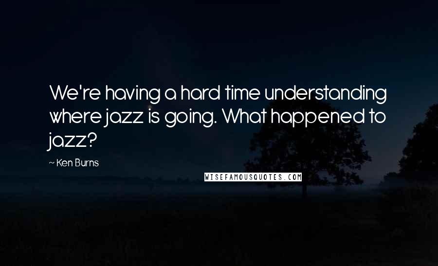 Ken Burns Quotes: We're having a hard time understanding where jazz is going. What happened to jazz?