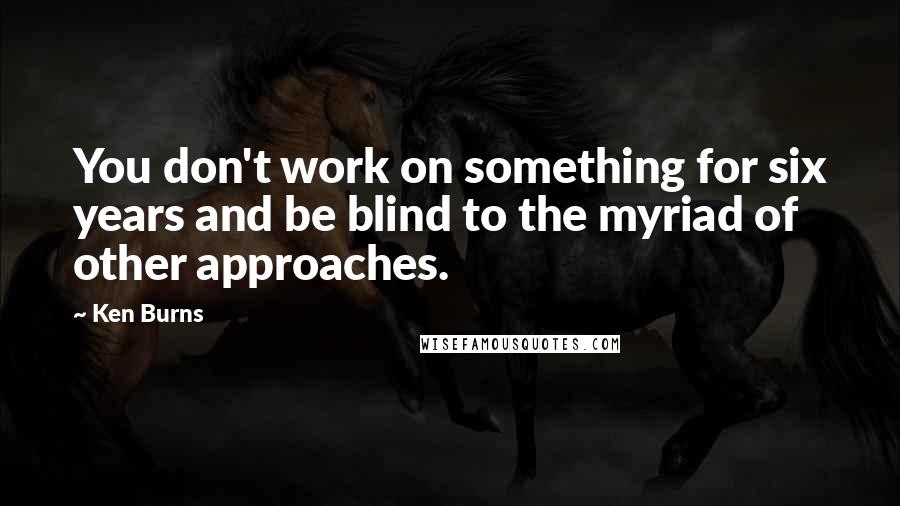 Ken Burns Quotes: You don't work on something for six years and be blind to the myriad of other approaches.