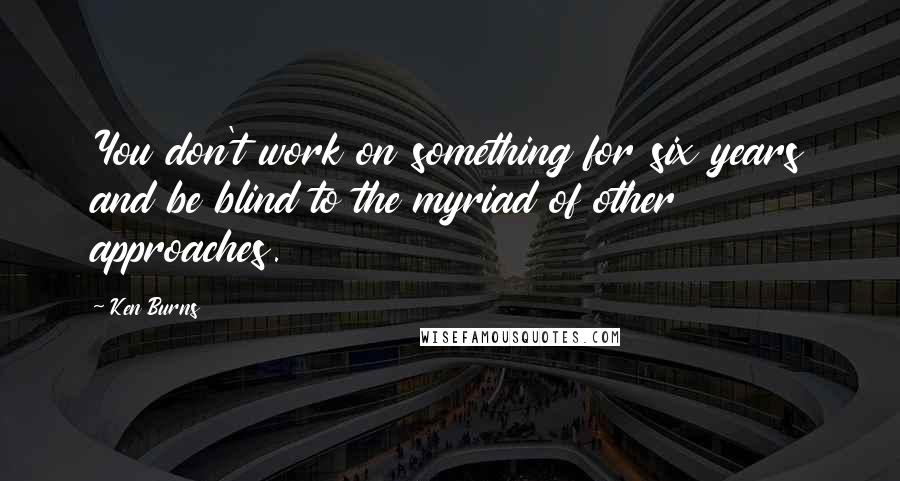 Ken Burns Quotes: You don't work on something for six years and be blind to the myriad of other approaches.