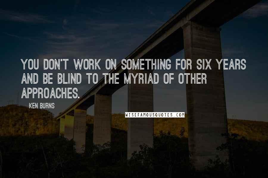 Ken Burns Quotes: You don't work on something for six years and be blind to the myriad of other approaches.