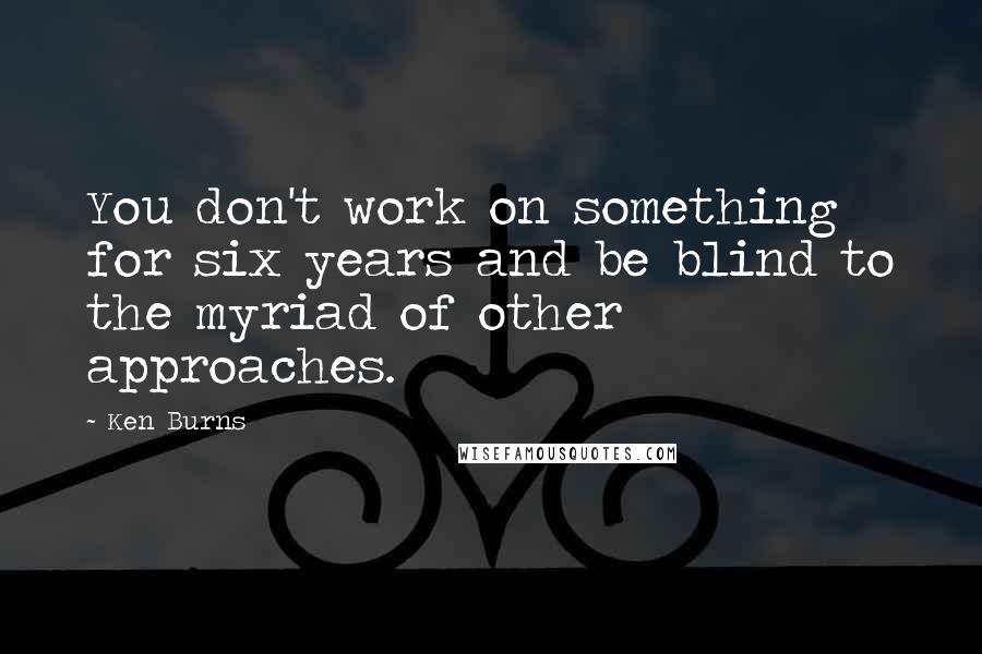 Ken Burns Quotes: You don't work on something for six years and be blind to the myriad of other approaches.
