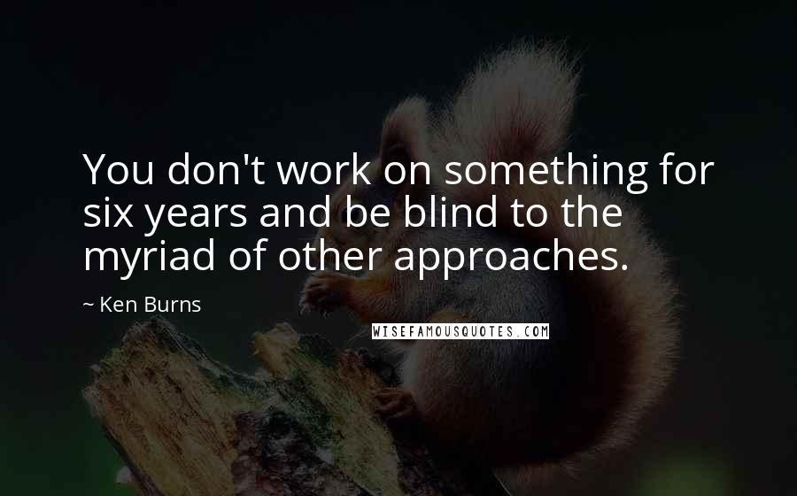 Ken Burns Quotes: You don't work on something for six years and be blind to the myriad of other approaches.