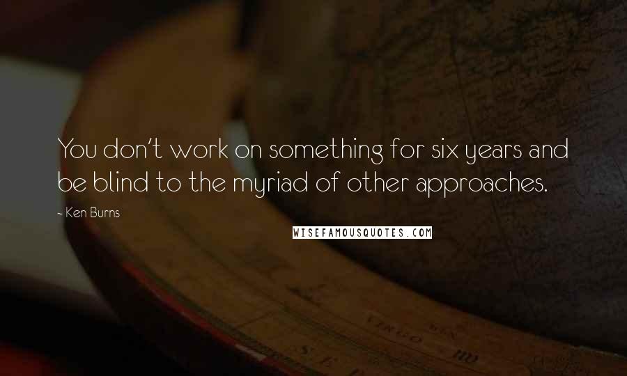 Ken Burns Quotes: You don't work on something for six years and be blind to the myriad of other approaches.